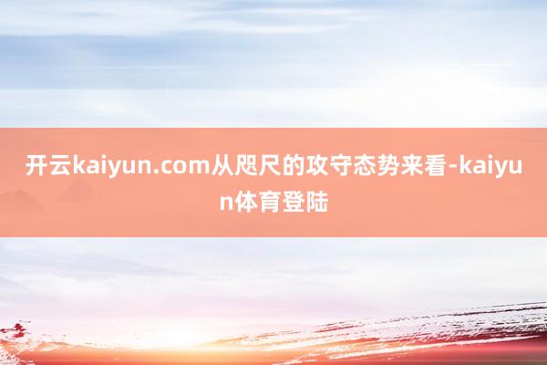 开云kaiyun.com从咫尺的攻守态势来看-kaiyun体育登陆