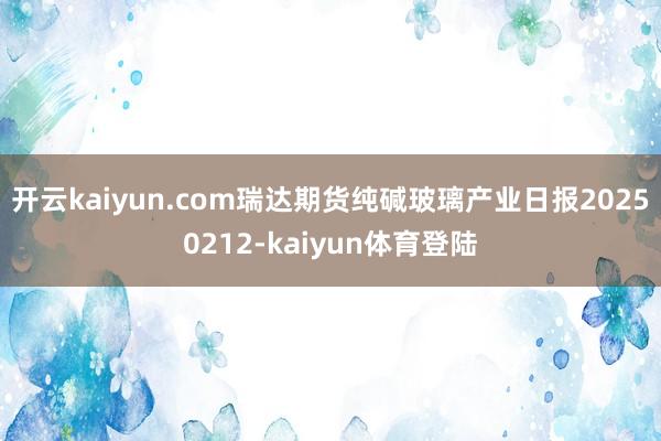 开云kaiyun.com瑞达期货纯碱玻璃产业日报20250212-kaiyun体育登陆