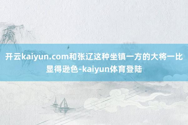 开云kaiyun.com和张辽这种坐镇一方的大将一比显得逊色-kaiyun体育登陆