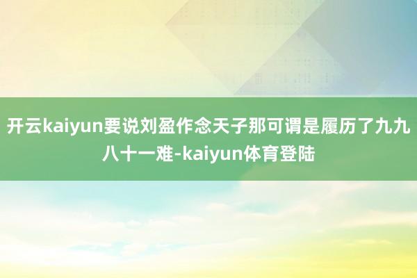 开云kaiyun要说刘盈作念天子那可谓是履历了九九八十一难-kaiyun体育登陆