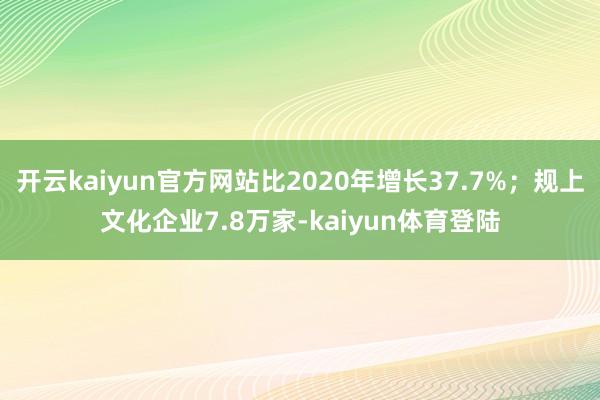 开云kaiyun官方网站比2020年增长37.7%;规上文化企业7.8万家-kaiyun体育登陆