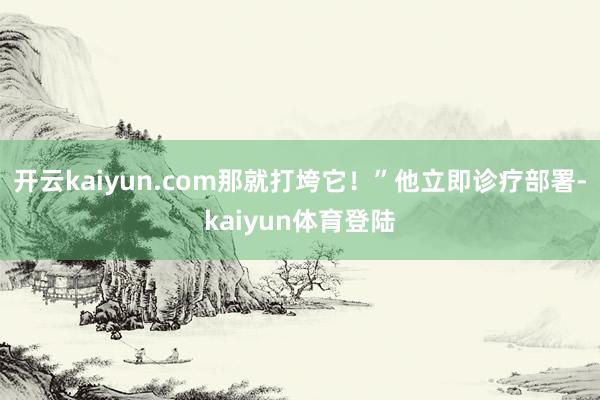 开云kaiyun.com那就打垮它!”他立即诊疗部署-kaiyun体育登陆