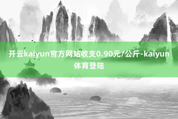 开云kaiyun官方网站收支0.90元/公斤-kaiyun体育登陆
