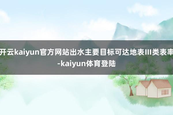 开云kaiyun官方网站出水主要目标可达地表Ⅲ类表率-kaiyun体育登陆