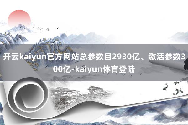 开云kaiyun官方网站总参数目2930亿、激活参数300亿-kaiyun体育登陆