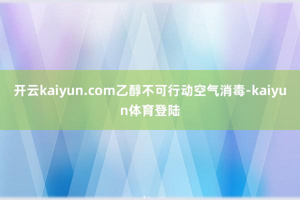 开云kaiyun.com乙醇不可行动空气消毒-kaiyun体育登陆