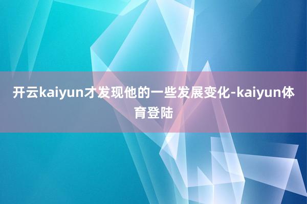 开云kaiyun才发现他的一些发展变化-kaiyun体育登陆