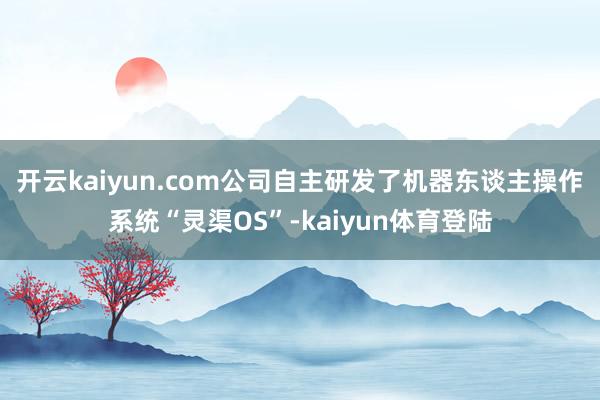开云kaiyun.com公司自主研发了机器东谈主操作系统“灵渠OS”-kaiyun体育登陆