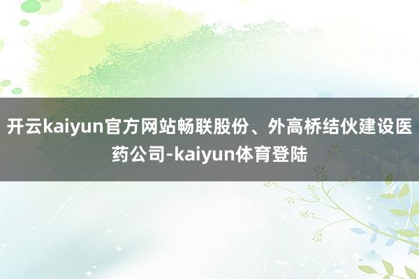 开云kaiyun官方网站畅联股份、外高桥结伙建设医药公司-kaiyun体育登陆