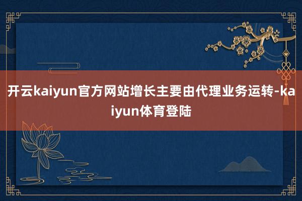 开云kaiyun官方网站增长主要由代理业务运转-kaiyun体育登陆