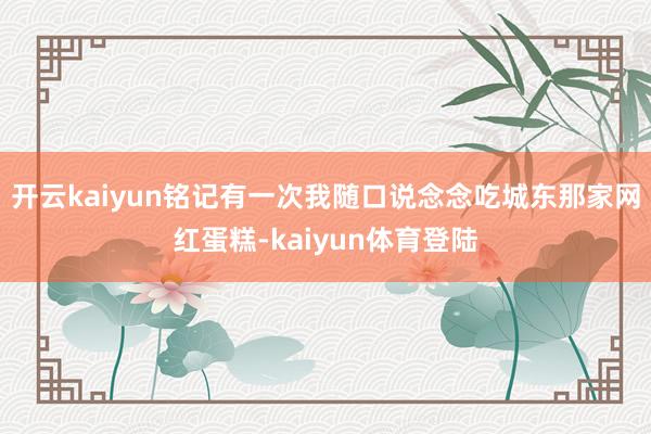 开云kaiyun铭记有一次我随口说念念吃城东那家网红蛋糕-kaiyun体育登陆