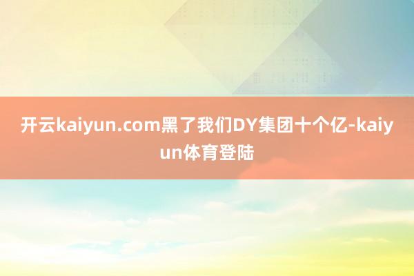 开云kaiyun.com黑了我们DY集团十个亿-kaiyun体育登陆
