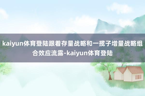 kaiyun体育登陆跟着存量战略和一揽子增量战略组合效应流露-kaiyun体育登陆