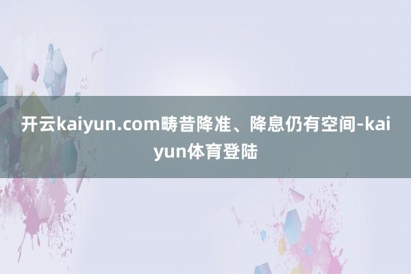 开云kaiyun.com畴昔降准、降息仍有空间-kaiyun体育登陆