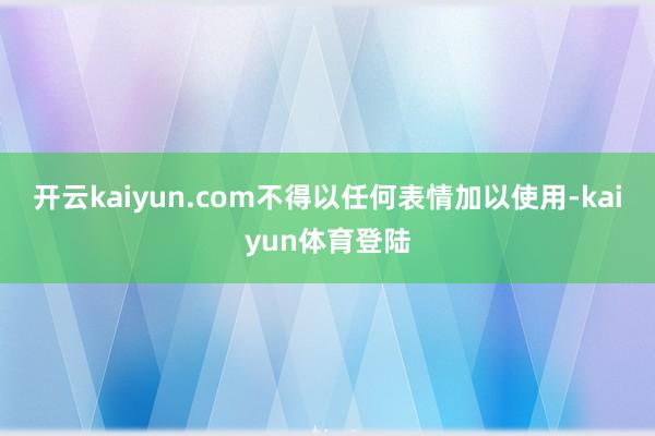 开云kaiyun.com不得以任何表情加以使用-kaiyun体育登陆