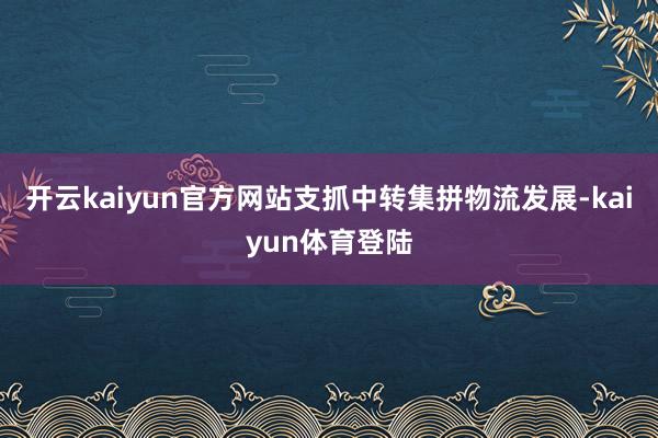 开云kaiyun官方网站支抓中转集拼物流发展-kaiyun体育登陆