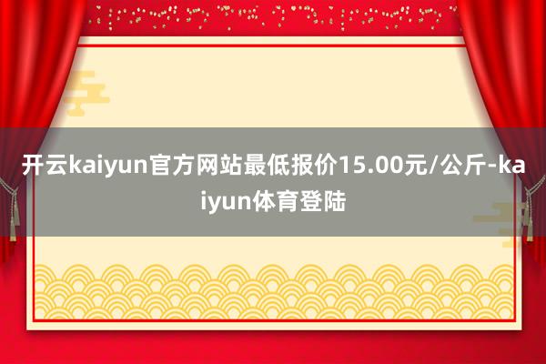 开云kaiyun官方网站最低报价15.00元/公斤-kaiyun体育登陆