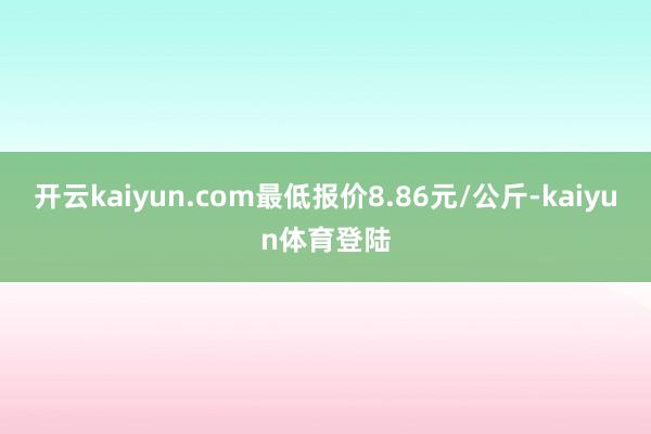 开云kaiyun.com最低报价8.86元/公斤-kaiyun体育登陆